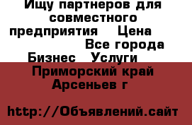 Ищу партнеров для совместного предприятия. › Цена ­ 1 000 000 000 - Все города Бизнес » Услуги   . Приморский край,Арсеньев г.